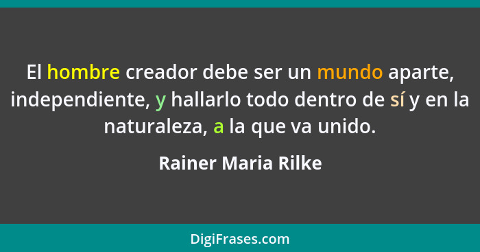 El hombre creador debe ser un mundo aparte, independiente, y hallarlo todo dentro de sí y en la naturaleza, a la que va unido.... - Rainer Maria Rilke