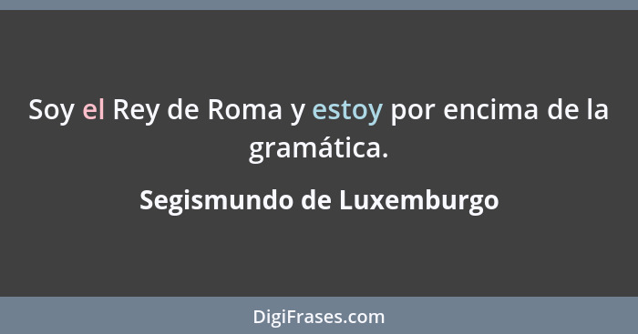 Soy el Rey de Roma y estoy por encima de la gramática.... - Segismundo de Luxemburgo