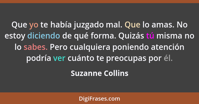 Que yo te había juzgado mal. Que lo amas. No estoy diciendo de qué forma. Quizás tú misma no lo sabes. Pero cualquiera poniendo aten... - Suzanne Collins