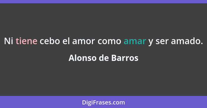 Ni tiene cebo el amor como amar y ser amado.... - Alonso de Barros