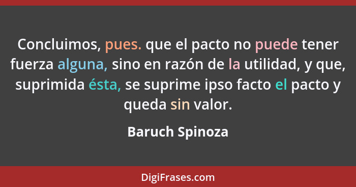 Concluimos, pues. que el pacto no puede tener fuerza alguna, sino en razón de la utilidad, y que, suprimida ésta, se suprime ipso fac... - Baruch Spinoza