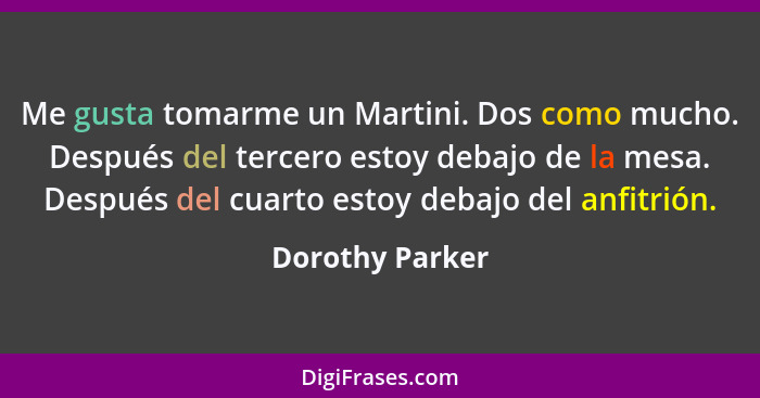 Me gusta tomarme un Martini. Dos como mucho. Después del tercero estoy debajo de la mesa. Después del cuarto estoy debajo del anfitri... - Dorothy Parker