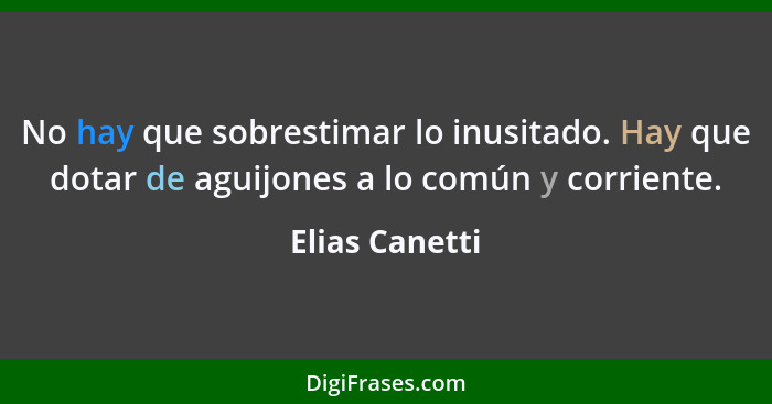 No hay que sobrestimar lo inusitado. Hay que dotar de aguijones a lo común y corriente.... - Elias Canetti