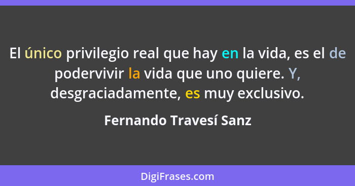 El único privilegio real que hay en la vida, es el de podervivir la vida que uno quiere. Y, desgraciadamente, es muy exclusivo... - Fernando Travesí Sanz