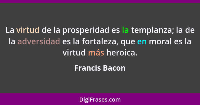 La virtud de la prosperidad es la templanza; la de la adversidad es la fortaleza, que en moral es la virtud más heroica.... - Francis Bacon