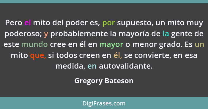 Pero el mito del poder es, por supuesto, un mito muy poderoso; y probablemente la mayoría de la gente de este mundo cree en él en ma... - Gregory Bateson