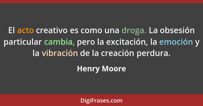 El acto creativo es como una droga. La obsesión particular cambia, pero la excitación, la emoción y la vibración de la creación perdura.... - Henry Moore