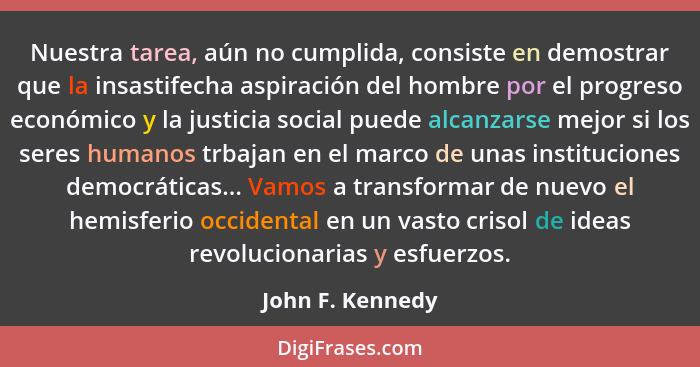 Nuestra tarea, aún no cumplida, consiste en demostrar que la insastifecha aspiración del hombre por el progreso económico y la justi... - John F. Kennedy