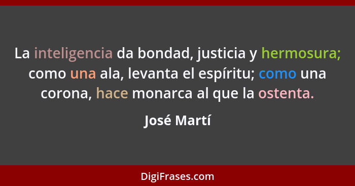 La inteligencia da bondad, justicia y hermosura; como una ala, levanta el espíritu; como una corona, hace monarca al que la ostenta.... - José Martí