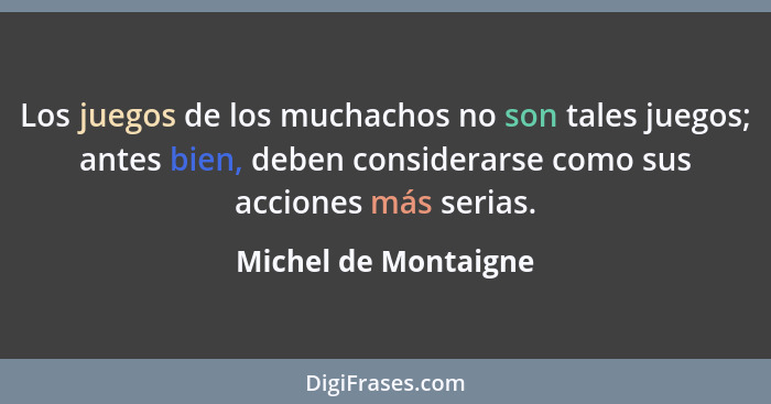 Los juegos de los muchachos no son tales juegos; antes bien, deben considerarse como sus acciones más serias.... - Michel de Montaigne