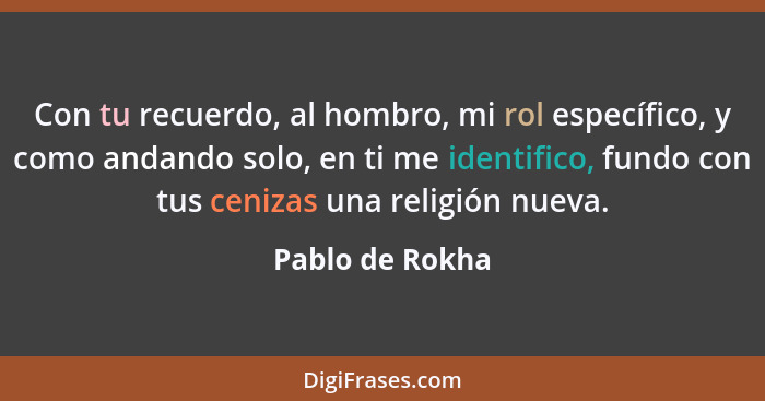 Con tu recuerdo, al hombro, mi rol específico, y como andando solo, en ti me identifico, fundo con tus cenizas una religión nueva.... - Pablo de Rokha