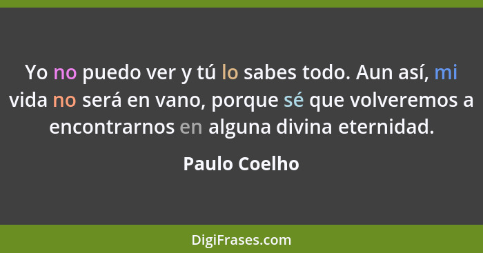 Yo no puedo ver y tú lo sabes todo. Aun así, mi vida no será en vano, porque sé que volveremos a encontrarnos en alguna divina eternida... - Paulo Coelho