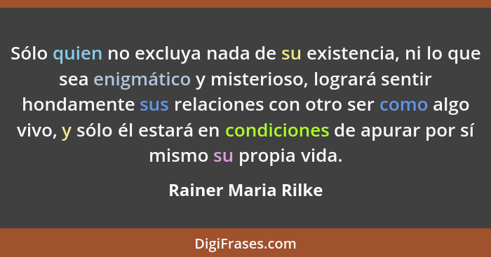 Sólo quien no excluya nada de su existencia, ni lo que sea enigmático y misterioso, logrará sentir hondamente sus relaciones con... - Rainer Maria Rilke