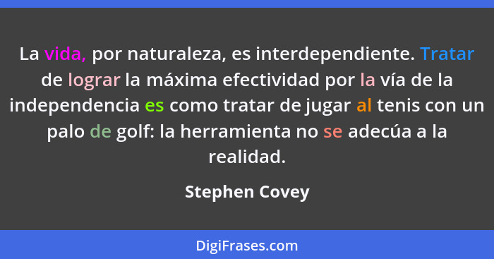La vida, por naturaleza, es interdependiente. Tratar de lograr la máxima efectividad por la vía de la independencia es como tratar de... - Stephen Covey