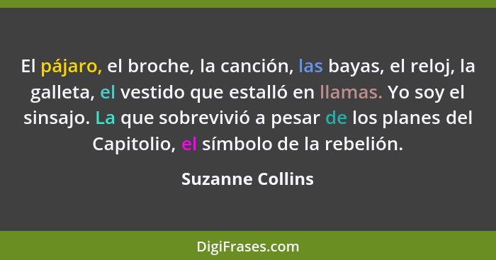 El pájaro, el broche, la canción, las bayas, el reloj, la galleta, el vestido que estalló en llamas. Yo soy el sinsajo. La que sobre... - Suzanne Collins