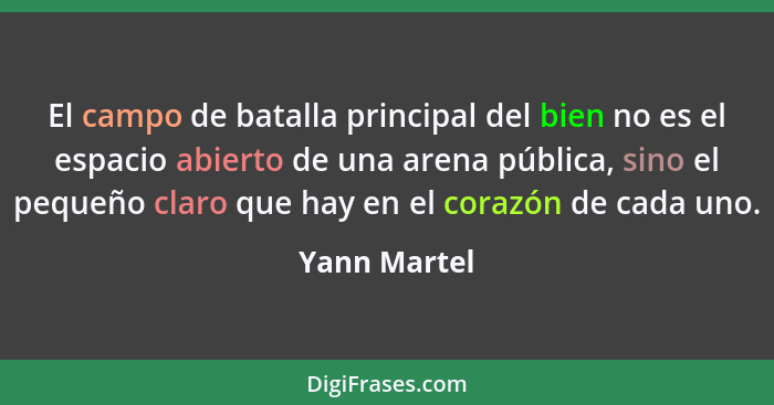 El campo de batalla principal del bien no es el espacio abierto de una arena pública, sino el pequeño claro que hay en el corazón de cad... - Yann Martel