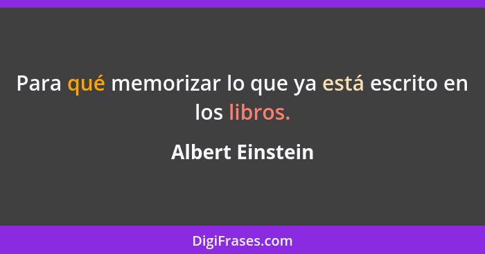 Para qué memorizar lo que ya está escrito en los libros.... - Albert Einstein