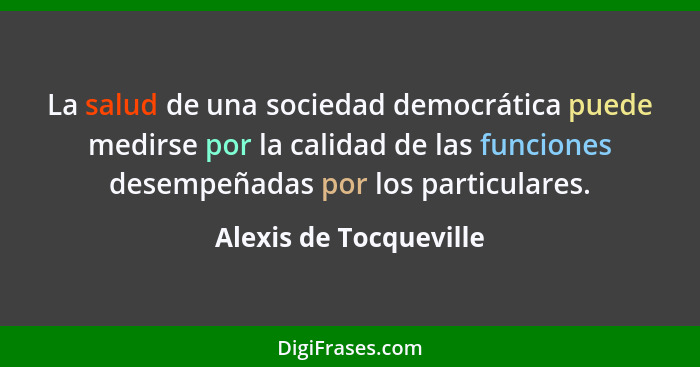 La salud de una sociedad democrática puede medirse por la calidad de las funciones desempeñadas por los particulares.... - Alexis de Tocqueville