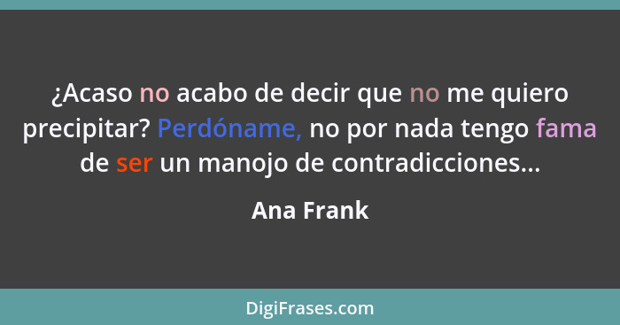 ¿Acaso no acabo de decir que no me quiero precipitar? Perdóname, no por nada tengo fama de ser un manojo de contradicciones...... - Ana Frank