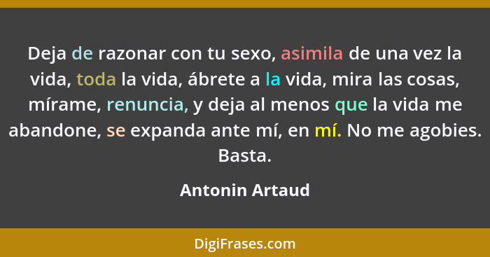 Deja de razonar con tu sexo, asimila de una vez la vida, toda la vida, ábrete a la vida, mira las cosas, mírame, renuncia, y deja al... - Antonin Artaud