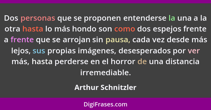 Dos personas que se proponen entenderse la una a la otra hasta lo más hondo son como dos espejos frente a frente que se arrojan si... - Arthur Schnitzler