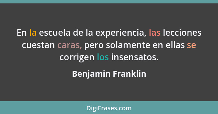 En la escuela de la experiencia, las lecciones cuestan caras, pero solamente en ellas se corrigen los insensatos.... - Benjamin Franklin