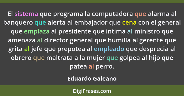 El sistema que programa la computadora que alarma al banquero que alerta al embajador que cena con el general que emplaza al preside... - Eduardo Galeano