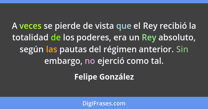 A veces se pierde de vista que el Rey recibió la totalidad de los poderes, era un Rey absoluto, según las pautas del régimen anterio... - Felipe González