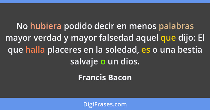 No hubiera podido decir en menos palabras mayor verdad y mayor falsedad aquel que dijo: El que halla placeres en la soledad, es o una... - Francis Bacon