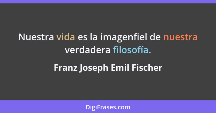 Nuestra vida es la imagenfiel de nuestra verdadera filosofía.... - Franz Joseph Emil Fischer