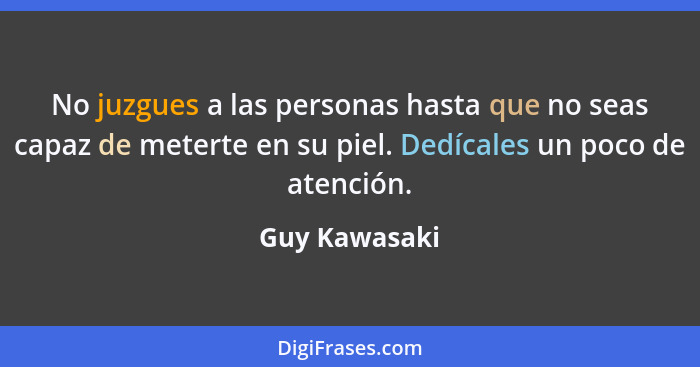 No juzgues a las personas hasta que no seas capaz de meterte en su piel. Dedícales un poco de atención.... - Guy Kawasaki