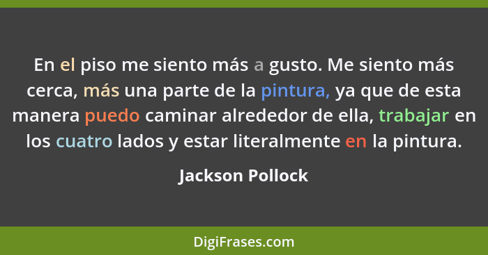 En el piso me siento más a gusto. Me siento más cerca, más una parte de la pintura, ya que de esta manera puedo caminar alrededor de... - Jackson Pollock