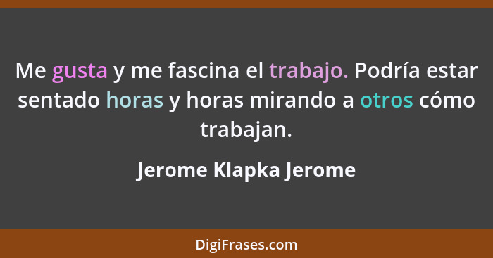 Me gusta y me fascina el trabajo. Podría estar sentado horas y horas mirando a otros cómo trabajan.... - Jerome Klapka Jerome