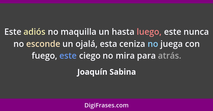 Este adiós no maquilla un hasta luego, este nunca no esconde un ojalá, esta ceniza no juega con fuego, este ciego no mira para atrás.... - Joaquín Sabina