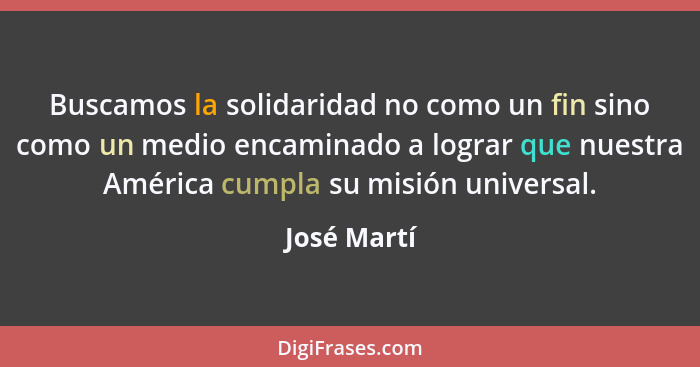 Buscamos la solidaridad no como un fin sino como un medio encaminado a lograr que nuestra América cumpla su misión universal.... - José Martí