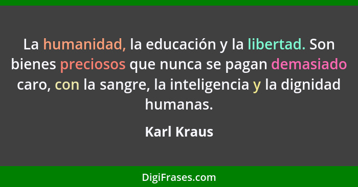 La humanidad, la educación y la libertad. Son bienes preciosos que nunca se pagan demasiado caro, con la sangre, la inteligencia y la dig... - Karl Kraus