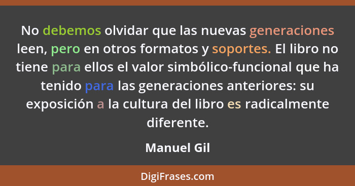 No debemos olvidar que las nuevas generaciones leen, pero en otros formatos y soportes. El libro no tiene para ellos el valor simbólico-f... - Manuel Gil