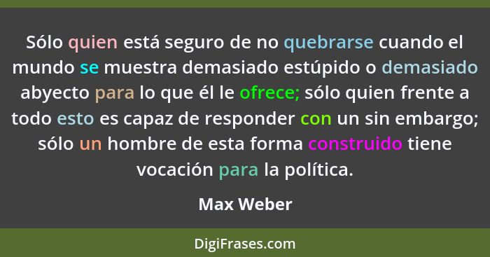 Sólo quien está seguro de no quebrarse cuando el mundo se muestra demasiado estúpido o demasiado abyecto para lo que él le ofrece; sólo qu... - Max Weber