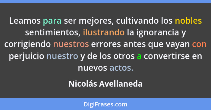 Leamos para ser mejores, cultivando los nobles sentimientos, ilustrando la ignorancia y corrigiendo nuestros errores antes que va... - Nicolás Avellaneda