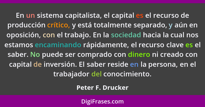 En un sistema capitalista, el capital es el recurso de producción crítico, y está totalmente separado, y aún en oposición, con el t... - Peter F. Drucker