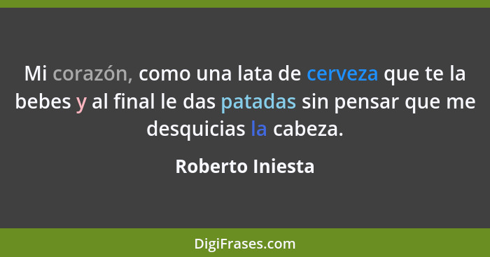 Mi corazón, como una lata de cerveza que te la bebes y al final le das patadas sin pensar que me desquicias la cabeza.... - Roberto Iniesta