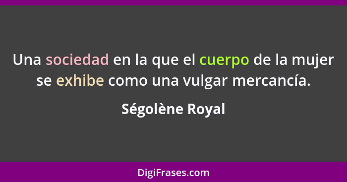 Una sociedad en la que el cuerpo de la mujer se exhibe como una vulgar mercancía.... - Ségolène Royal