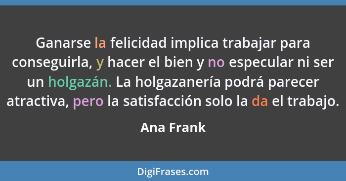 Ganarse la felicidad implica trabajar para conseguirla, y hacer el bien y no especular ni ser un holgazán. La holgazanería podrá parecer a... - Ana Frank