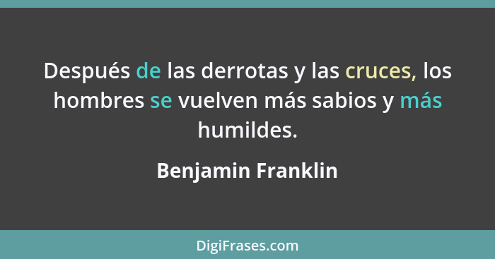 Después de las derrotas y las cruces, los hombres se vuelven más sabios y más humildes.... - Benjamin Franklin