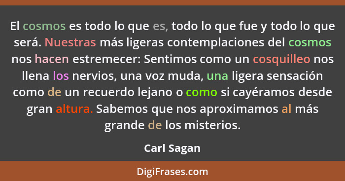 El cosmos es todo lo que es, todo lo que fue y todo lo que será. Nuestras más ligeras contemplaciones del cosmos nos hacen estremecer: Se... - Carl Sagan