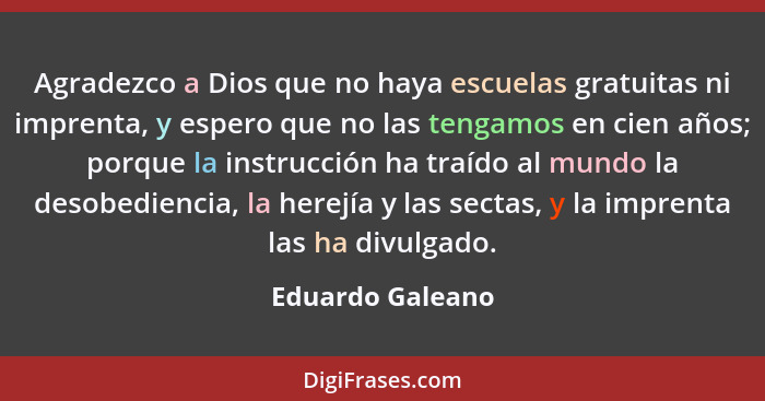 Agradezco a Dios que no haya escuelas gratuitas ni imprenta, y espero que no las tengamos en cien años; porque la instrucción ha tra... - Eduardo Galeano