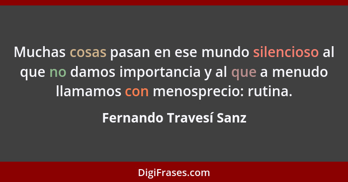 Muchas cosas pasan en ese mundo silencioso al que no damos importancia y al que a menudo llamamos con menosprecio: rutina.... - Fernando Travesí Sanz