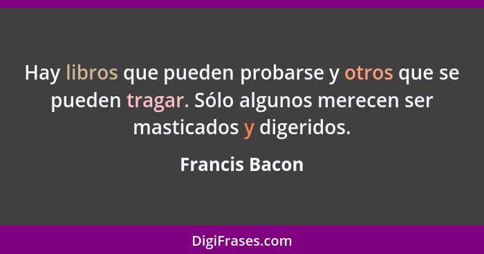 Hay libros que pueden probarse y otros que se pueden tragar. Sólo algunos merecen ser masticados y digeridos.... - Francis Bacon