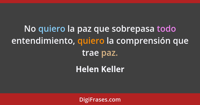 No quiero la paz que sobrepasa todo entendimiento, quiero la comprensión que trae paz.... - Helen Keller