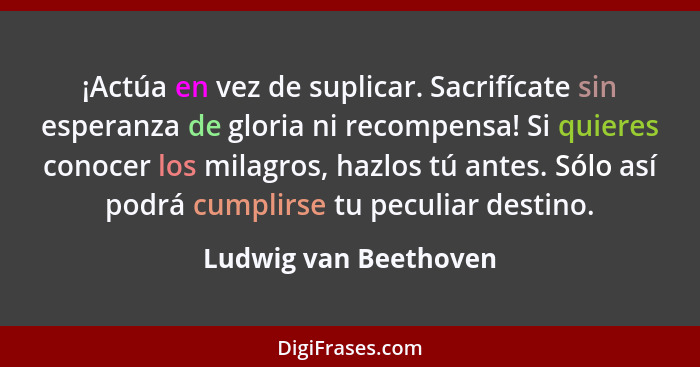 ¡Actúa en vez de suplicar. Sacrifícate sin esperanza de gloria ni recompensa! Si quieres conocer los milagros, hazlos tú antes.... - Ludwig van Beethoven